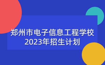鄭州市電子信息工程學(xué)校2023年招生計劃